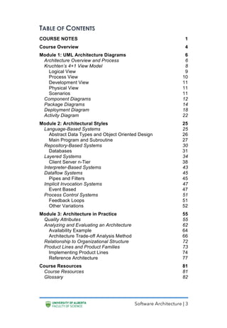 Software Architecture | 3
TABLE OF CONTENTS
COURSE NOTES 1
Course Overview 4
Module 1: UML Architecture Diagrams 6
Architecture Overview and Process 6
Kruchten’s 4+1 View Model 8
Logical View 9
Process View 10
Development View 11
Physical View 11
Scenarios 11
Component Diagrams 12
Package Diagrams 14
Deployment Diagram 18
Activity Diagram 22
Module 2: Architectural Styles 25
Language-Based Systems 25
Abstract Data Types and Object Oriented Design 26
Main Program and Subroutine 27
Repository-Based Systems 30
Databases 31
Layered Systems 34
Client Server n-Tier 38
Interpreter-Based Systems 43
Dataflow Systems 45
Pipes and Filters 45
Implicit Invocation Systems 47
Event Based 47
Process Control Systems 51
Feedback Loops 51
Other Variations 52
Module 3: Architecture in Practice 55
Quality Attributes 55
Analyzing and Evaluating an Architecture 62
Availability Example 64
Architecture Trade-off Analysis Method 66
Relationship to Organizational Structure 72
Product Lines and Product Families 73
Implementing Product Lines 74
Reference Architecture 77
Course Resources 81
Course Resources 81
Glossary 82
 