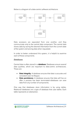 Software Architecture | 31
Below is a diagram of a data-centric software architecture.
Data accessors are separated from one another, and they
communicate only to the central data component. The central data
shares data by saving the desired information from the current state
of the system and serving data when requested.
In order to better understand this system, it is helpful to examine
each of these components.
Databases
Central data is often stored in a database. Databases ensure several
data qualities, which are important to data-centric architectures.
These are:
• Data integrity. A database ensures that data is accurate and
consistent over its lifespan.
• Data persistence. A database ensures that data will live on
after a process has been terminated—databases can save
data from any number of components.
One way that databases store information is by using tables.
Relational databases are a type of database that uses tables. Each
table represents an abstraction.
 
