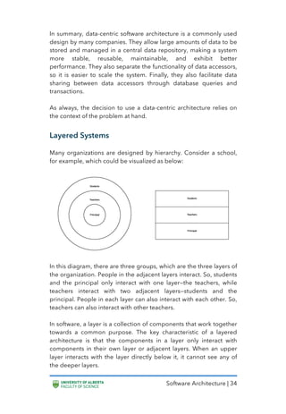 Software Architecture | 34
In summary, data-centric software architecture is a commonly used
design by many companies. They allow large amounts of data to be
stored and managed in a central data repository, making a system
more stable, reusable, maintainable, and exhibit better
performance. They also separate the functionality of data accessors,
so it is easier to scale the system. Finally, they also facilitate data
sharing between data accessors through database queries and
transactions.
As always, the decision to use a data-centric architecture relies on
the context of the problem at hand.
Layered Systems
Many organizations are designed by hierarchy. Consider a school,
for example, which could be visualized as below:
In this diagram, there are three groups, which are the three layers of
the organization. People in the adjacent layers interact. So, students
and the principal only interact with one layer—the teachers, while
teachers interact with two adjacent layers—students and the
principal. People in each layer can also interact with each other. So,
teachers can also interact with other teachers.
In software, a layer is a collection of components that work together
towards a common purpose. The key characteristic of a layered
architecture is that the components in a layer only interact with
components in their own layer or adjacent layers. When an upper
layer interacts with the layer directly below it, it cannot see any of
the deeper layers.
 