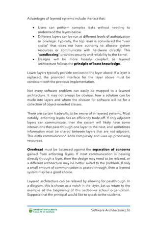 Software Architecture | 36
Advantages of layered systems include the fact that:
• Users can perform complex tasks without needing to
understand the layers below.
• Different layers can be run at different levels of authorization
or privilege. Typically, the top layer is considered the “user
space” that does not have authority to allocate system
resources or communicate with hardware directly. This
“sandboxing” provides security and reliability to the kernel.
• Designs will be more loosely coupled, as layered
architecture follows the principle of least knowledge.
Lower layers typically provide services to the layer above. If a layer is
replaced, the provided interface for the layer above must be
consistent with the previous implementation.
Not every software problem can easily be mapped to a layered
architecture. It may not always be obvious how a solution can be
made into layers and where the division for software will be for a
collection of object-oriented classes.
There are certain trade-offs to be aware of in layered systems. Most
notably, enforcing layers has an efficiency trade-off. If only adjacent
layers can communicate, then the system will likely have some
interactions that pass through one layer to the next, and sometimes
information must be shared between layers that are not adjacent.
This extra communication adds complexity and uses up processing
resources.
Overhead must be balanced against the separation of concerns
gained from enforcing layers. If most communication is passing
directly through a layer, then the design may need to be relaxed, or
a different architecture may be better suited to the problem. If only
a small amount of communication is passed through, then a layered
system may be a good choice.
Layered architecture can be relaxed by allowing for passthrough. In
a diagram, this is shown as a notch in the layer. Let us return to the
example at the beginning of this section—a school organization.
Suppose that the principal would like to speak to the students.
 