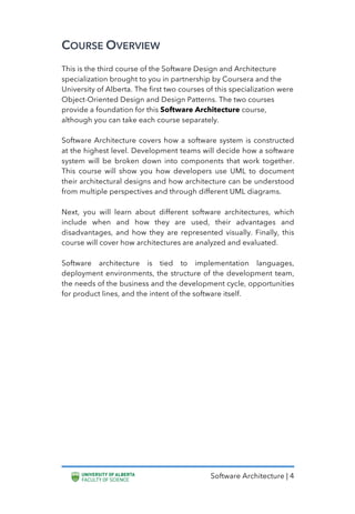 Software Architecture | 4
COURSE OVERVIEW
This is the third course of the Software Design and Architecture
specialization brought to you in partnership by Coursera and the
University of Alberta. The first two courses of this specialization were
Object-Oriented Design and Design Patterns. The two courses
provide a foundation for this Software Architecture course,
although you can take each course separately.
Software Architecture covers how a software system is constructed
at the highest level. Development teams will decide how a software
system will be broken down into components that work together.
This course will show you how developers use UML to document
their architectural designs and how architecture can be understood
from multiple perspectives and through different UML diagrams.
Next, you will learn about different software architectures, which
include when and how they are used, their advantages and
disadvantages, and how they are represented visually. Finally, this
course will cover how architectures are analyzed and evaluated.
Software architecture is tied to implementation languages,
deployment environments, the structure of the development team,
the needs of the business and the development cycle, opportunities
for product lines, and the intent of the software itself.
 