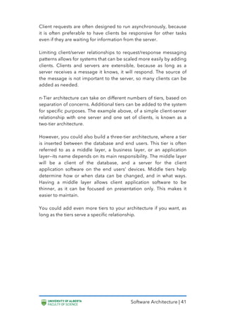Software Architecture | 41
Client requests are often designed to run asynchronously, because
it is often preferable to have clients be responsive for other tasks
even if they are waiting for information from the server.
Limiting client/server relationships to request/response messaging
patterns allows for systems that can be scaled more easily by adding
clients. Clients and servers are extensible, because as long as a
server receives a message it knows, it will respond. The source of
the message is not important to the server, so many clients can be
added as needed.
n-Tier architecture can take on different numbers of tiers, based on
separation of concerns. Additional tiers can be added to the system
for specific purposes. The example above, of a simple client-server
relationship with one server and one set of clients, is known as a
two-tier architecture.
However, you could also build a three-tier architecture, where a tier
is inserted between the database and end users. This tier is often
referred to as a middle layer, a business layer, or an application
layer—its name depends on its main responsibility. The middle layer
will be a client of the database, and a server for the client
application software on the end users’ devices. Middle tiers help
determine how or when data can be changed, and in what ways.
Having a middle layer allows client application software to be
thinner, as it can be focused on presentation only. This makes it
easier to maintain.
You could add even more tiers to your architecture if you want, as
long as the tiers serve a specific relationship.
 
