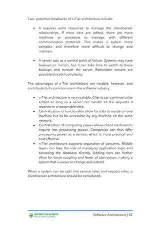 Software Architecture | 42
Two potential drawbacks of n-Tier architecture include:
• It requires extra resources to manage the client/server
relationships. If more tiers are added, there are more
machines or processes to manage, with different
communication protocols. This makes a system more
complex, and therefore more difficult to change and
maintain.
• A server acts as a central point of failure. Systems may have
backups or mirrors, but it can take time to switch to these
backups and recover the server. Redundant servers are
possible but add complexity.
The advantages of n-Tier architecture are notable, however, and
contribute to its common use in the software industry.
• n-Tier architecture is very scalable. Clients can continue to be
added as long as a server can handle all the requests it
receives in a reasonable time.
• Centralization of functionality allow for data to reside on one
machine but to be accessible by any machine on the same
network.
• Centralization of computing power allows client machines to
require less processing power. Companies can thus offer
processing power as a service, which is more practical and
cost effective.
• n-Tier architecture supports separation of concerns. Middle
layers can take the role of managing application logic and
accessing the database directly. Adding tiers can further
allow for loose coupling and levels of abstraction, making a
system that is easier to change and extend.
When a system can be split into service roles and request roles, a
client/server architecture should be considered.
 