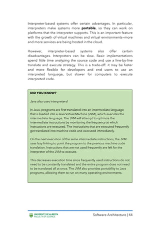 Software Architecture | 44
Interpreter-based systems offer certain advantages. In particular,
interpreters make systems more portable, so they can work on
platforms that the interpreter supports. This is an important feature
with the growth of virtual machines and virtual environments—more
and more services are being hosted in the cloud.
However, interpreter-based systems also offer certain
disadvantages. Interpreters can be slow. Basic implementations
spend little time analyzing the source code and use a line-by-line
translate and execute strategy. This is a trade-off: it may be faster
and more flexible for developers and end users to use an
interpreted language, but slower for computers to execute
interpreted code.
DID YOU KNOW?
Java also uses interpreters!
In Java, programs are first translated into an intermediate language
that is loaded into a Java Virtual Machine (JVM), which executes the
intermediate language. The JVM will attempt to optimize the
intermediate instructions by monitoring the frequency at which
instructions are executed. The instructions that are executed frequently
get translated into machine code and executed immediately.
On the next execution of the same intermediate instructions, the JVM
uses lazy linking to point the program to the previous machine code
translation. Instructions that are not used frequently are left for the
interpreter of the JVM to execute.
This decreases execution time since frequently used instructions do not
need to be constantly translated and the entire program does not need
to be translated all at once. The JVM also provides portability to Java
programs, allowing them to run on many operating environments.
 
