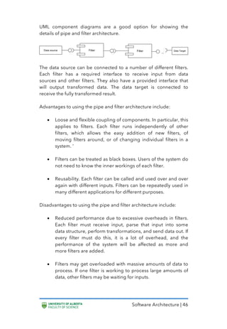 Software Architecture | 46
UML component diagrams are a good option for showing the
details of pipe and filter architecture.
The data source can be connected to a number of different filters.
Each filter has a required interface to receive input from data
sources and other filters. They also have a provided interface that
will output transformed data. The data target is connected to
receive the fully transformed result.
Advantages to using the pipe and filter architecture include:
• Loose and flexible coupling of components. In particular, this
applies to filters. Each filter runs independently of other
filters, which allows the easy addition of new filters, of
moving filters around, or of changing individual filters in a
system. ‘
• Filters can be treated as black boxes. Users of the system do
not need to know the inner workings of each filter.
• Reusability. Each filter can be called and used over and over
again with different inputs. Filters can be repeatedly used in
many different applications for different purposes.
Disadvantages to using the pipe and filter architecture include:
• Reduced performance due to excessive overheads in filters.
Each filter must receive input, parse that input into some
data structure, perform transformations, and send data out. If
every filter must do this, it is a lot of overhead, and the
performance of the system will be affected as more and
more filters are added.
• Filters may get overloaded with massive amounts of data to
process. If one filter is working to process large amounts of
data, other filters may be waiting for inputs.
 