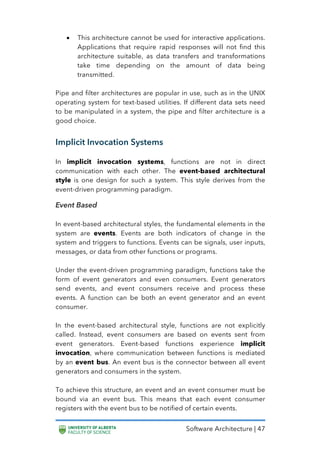 Software Architecture | 47
• This architecture cannot be used for interactive applications.
Applications that require rapid responses will not find this
architecture suitable, as data transfers and transformations
take time depending on the amount of data being
transmitted.
Pipe and filter architectures are popular in use, such as in the UNIX
operating system for text-based utilities. If different data sets need
to be manipulated in a system, the pipe and filter architecture is a
good choice.
Implicit Invocation Systems
In implicit invocation systems, functions are not in direct
communication with each other. The event-based architectural
style is one design for such a system. This style derives from the
event-driven programming paradigm.
Event Based
In event-based architectural styles, the fundamental elements in the
system are events. Events are both indicators of change in the
system and triggers to functions. Events can be signals, user inputs,
messages, or data from other functions or programs.
Under the event-driven programming paradigm, functions take the
form of event generators and even consumers. Event generators
send events, and event consumers receive and process these
events. A function can be both an event generator and an event
consumer.
In the event-based architectural style, functions are not explicitly
called. Instead, event consumers are based on events sent from
event generators. Event-based functions experience implicit
invocation, where communication between functions is mediated
by an event bus. An event bus is the connector between all event
generators and consumers in the system.
To achieve this structure, an event and an event consumer must be
bound via an event bus. This means that each event consumer
registers with the event bus to be notified of certain events.
 