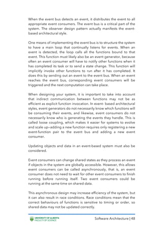 Software Architecture | 48
When the event bus detects an event, it distributes the event to all
appropriate event consumers. The event bus is a critical part of the
system. The observer design pattern actually manifests the event-
based architectural style.
One means of implementing the event bus is to structure the system
to have a main loop that continually listens for events. When an
event is detected, the loop calls all the functions bound to that
event. This function must likely also be an event generator, because
often an event consumer will have to notify other functions when it
has completed its task or to send a state change. This function will
implicitly invoke other functions to run after it has completed. It
does this by sending out an event to the event bus. When an event
reaches the event bus, corresponding event consumers will be
triggered and the next computation can take place.
When designing your system, it is important to take into account
that indirect communication between functions may not be as
efficient as explicit function invocation. In event- based architectural
styles, event generators do not necessarily know which functions will
be consuming their events, and likewise, event consumers do not
necessarily know who is generating the events they handle. This is
called loose coupling, which makes it easier for systems to evolve
and scale up—adding a new function requires only registering a new
event-function pair to the event bus and adding a new event
consumer.
Updating objects and data in an event-based system must also be
considered.
Event consumers can change shared states as they process an event
if objects in the system are globally accessible. However, this allows
event consumers can be called asynchronously, that is, an event
consumer does not need to wait for other event consumers to finish
running before running itself. Two event consumers could be
running at the same time on shared data.
This asynchronous design may increase efficiency of the system, but
it can also result in race conditions. Race conditions mean that the
correct behaviours of functions is sensitive to timing or order, so
shared data may not be updated correctly.
 
