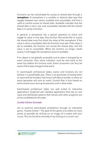 Software Architecture | 49
Functions can be coordinated for access to shared data through a
semaphore. A semaphore is a variable or abstract data type that
toggles between two values, available and unavailable, and that is
used to control access to shared data. Available indicates that the
shared data is not in use, and unavailable indicates that the shared
data is in use by a function.
In general, a semaphore has a special operation to check and
toggle its value in one step. Any function that would like to access
the shared data must first check the value of the semaphore. If the
value is set to unavailable, then the function must wait. If the value is
set to available, the function can access the shared data, and the
value is set to unavailable. When the function no longer needs
access, it will toggle the semaphore value to available.
If an object is not globally accessible and its state is changed by an
event consumer, then some indication must be sent back to the
event bus before the function ends. Event consumers can thus be
aware of the state change to that event.
In event-based architectural styles, events and functions do not
behave in a predictable way. There is no guarantee of exactly when
an event will be handled, how long it will take to handle, or when an
event generator will emit an event. Control flow is thus based on
which events occur during its execution and in what order.
Event-based architecture styles are well suited to interactive
applications. Graphical user interface applications that rely on user
input and distributed systems that interact with other programs are
prime candidates for this style.
Cookie Clicker Example
Let us examine event-based architecture through an interactive
game, “Cookie Clicker.” The goal of this game is to collect as many
points as possible by clicking on an image of a cookie with your
cursor. This can be done manually or by clicking on a cursor icon.
 