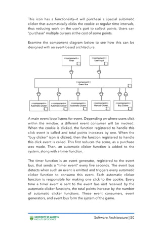 Software Architecture | 50
This icon has a functionality—it will purchase a special automatic
clicker that automatically clicks the cookie at regular time intervals,
thus reducing work on the user’s part to collect points. Users can
“purchase” multiple cursors at the cost of some points.
Examine the component diagram below to see how this can be
designed with an event-based architecture.
A main event loop listens for event. Depending on where users click
within the window, a different event consumer will be invoked.
When the cookie is clicked, the function registered to handle this
click event is called and total points increases by one. When the
“buy clicker” icon is clicked, then the function registered to handle
this click event is called. This first reduces the score, as a purchase
was made. Then, an automatic clicker function is added to the
system, along with a timer function.
The timer function is an event generator, registered to the event
bus, that sends a “timer event” every five seconds. The event bus
detects when such an event is emitted and triggers every automatic
clicker function to consume this event. Each automatic clicker
function is responsible for making one click to the cookie. Every
time a timer event is sent to the event bus and received by the
automatic clicker functions, the total points increase by the number
of automatic clicker functions. These event consumers, event
generators, and event bus form the system of the game.
 