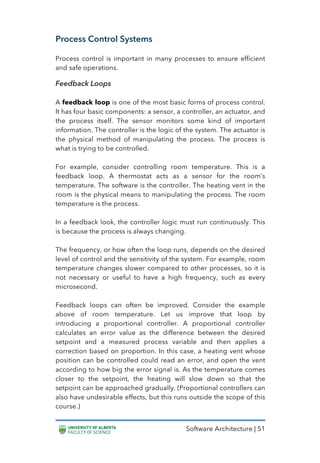 Software Architecture | 51
Process Control Systems
Process control is important in many processes to ensure efficient
and safe operations.
Feedback Loops
A feedback loop is one of the most basic forms of process control.
It has four basic components: a sensor, a controller, an actuator, and
the process itself. The sensor monitors some kind of important
information. The controller is the logic of the system. The actuator is
the physical method of manipulating the process. The process is
what is trying to be controlled.
For example, consider controlling room temperature. This is a
feedback loop. A thermostat acts as a sensor for the room’s
temperature. The software is the controller. The heating vent in the
room is the physical means to manipulating the process. The room
temperature is the process.
In a feedback look, the controller logic must run continuously. This
is because the process is always changing.
The frequency, or how often the loop runs, depends on the desired
level of control and the sensitivity of the system. For example, room
temperature changes slower compared to other processes, so it is
not necessary or useful to have a high frequency, such as every
microsecond.
Feedback loops can often be improved. Consider the example
above of room temperature. Let us improve that loop by
introducing a proportional controller. A proportional controller
calculates an error value as the difference between the desired
setpoint and a measured process variable and then applies a
correction based on proportion. In this case, a heating vent whose
position can be controlled could read an error, and open the vent
according to how big the error signal is. As the temperature comes
closer to the setpoint, the heating will slow down so that the
setpoint can be approached gradually. (Proportional controllers can
also have undesirable effects, but this runs outside the scope of this
course.)
 