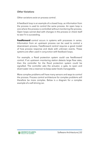 Software Architecture | 52
Other Variations
Other variations exist on process control.
A feedback loop is an example of a closed loop, as information from
the process is used to control the same process. An open loop is
one where the process is controlled without monitoring the process.
Open loops cannot deal with changes in the process or check itself
to see if it is succeeding.
Feedforward control occurs in systems with processes in series.
Information from an upstream process can be used to control a
downstream process. Feedforward control requires a good model
of how process response and deals with unknown events. These
systems are often used in conjunction with feedback loops.
For example, a flood protection system could use feedforward
control. If an upstream monitoring station detects large flow rates,
then the controller for the flood protection system could be
signalled. The controller asks the actuator, a gate, to open and
divert water into a reservoir to keep water levels manageable.
More complex problems will have many sensors and ways to control
the process. Process control architecture for complex problems will
therefore be more complex. Below is a diagram for a complex
example of a self-driving car.
 