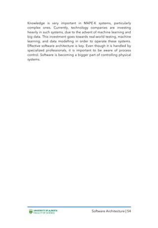 Software Architecture | 54
Knowledge is very important in MAPE-K systems, particularly
complex ones. Currently, technology companies are investing
heavily in such systems, due to the advent of machine learning and
big data. This investment goes towards real-world testing, machine
learning, and data modelling in order to operate these systems.
Effective software architecture is key. Even though it is handled by
specialized professionals, it is important to be aware of process
control. Software is becoming a bigger part of controlling physical
systems.
 