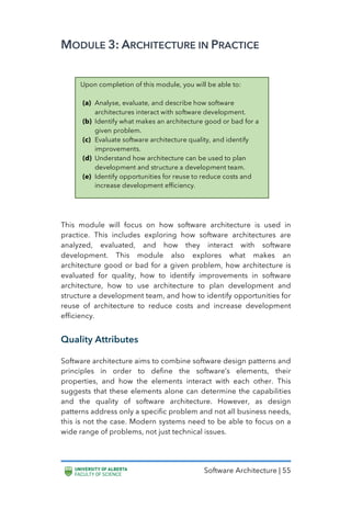 Software Architecture | 55
MODULE 3: ARCHITECTURE IN PRACTICE
This module will focus on how software architecture is used in
practice. This includes exploring how software architectures are
analyzed, evaluated, and how they interact with software
development. This module also explores what makes an
architecture good or bad for a given problem, how architecture is
evaluated for quality, how to identify improvements in software
architecture, how to use architecture to plan development and
structure a development team, and how to identify opportunities for
reuse of architecture to reduce costs and increase development
efficiency.
Quality Attributes
Software architecture aims to combine software design patterns and
principles in order to define the software’s elements, their
properties, and how the elements interact with each other. This
suggests that these elements alone can determine the capabilities
and the quality of software architecture. However, as design
patterns address only a specific problem and not all business needs,
this is not the case. Modern systems need to be able to focus on a
wide range of problems, not just technical issues.
Upon completion of this module, you will be able to:
(a) Analyse, evaluate, and describe how software
architectures interact with software development.
(b) Identify what makes an architecture good or bad for a
given problem.
(c) Evaluate software architecture quality, and identify
improvements.
(d) Understand how architecture can be used to plan
development and structure a development team.
(e) Identify opportunities for reuse to reduce costs and
increase development efficiency.
 