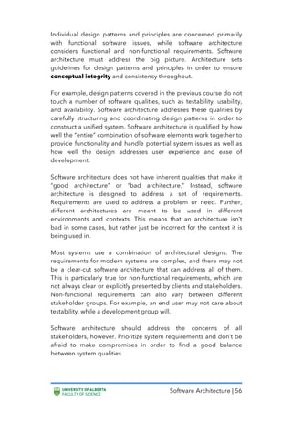 Software Architecture | 56
Individual design patterns and principles are concerned primarily
with functional software issues, while software architecture
considers functional and non-functional requirements. Software
architecture must address the big picture. Architecture sets
guidelines for design patterns and principles in order to ensure
conceptual integrity and consistency throughout.
For example, design patterns covered in the previous course do not
touch a number of software qualities, such as testability, usability,
and availability. Software architecture addresses these qualities by
carefully structuring and coordinating design patterns in order to
construct a unified system. Software architecture is qualified by how
well the “entire” combination of software elements work together to
provide functionality and handle potential system issues as well as
how well the design addresses user experience and ease of
development.
Software architecture does not have inherent qualities that make it
“good architecture” or “bad architecture.” Instead, software
architecture is designed to address a set of requirements.
Requirements are used to address a problem or need. Further,
different architectures are meant to be used in different
environments and contexts. This means that an architecture isn’t
bad in some cases, but rather just be incorrect for the context it is
being used in.
Most systems use a combination of architectural designs. The
requirements for modern systems are complex, and there may not
be a clear-cut software architecture that can address all of them.
This is particularly true for non-functional requirements, which are
not always clear or explicitly presented by clients and stakeholders.
Non-functional requirements can also vary between different
stakeholder groups. For example, an end user may not care about
testability, while a development group will.
Software architecture should address the concerns of all
stakeholders, however. Prioritize system requirements and don’t be
afraid to make compromises in order to find a good balance
between system qualities.
 