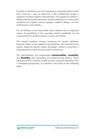 Software Architecture | 57
If system architectures are not measured as inherently good or bad,
there must be a way to determine if the architectural design is
capable of meeting system requirements. This quality of a system is
determined by quality attributes. Quality attributes are measurable
properties of a system used to gauge a system’s design, run-time
performance, and usability.
For an attribute to be measurable, there needs to be an objective
means of quantifying it. For example, system availability can be
measured by the system’s uptime in some unit of time.
This section presents industry consensus for quality attributes.
However, these can be added or removed from your evaluation of a
system, based on specific needs. As always, context is important in
evaluating what is best for your system architecture.
This specialization has emphasized maintainability, reusability,
and flexibility when designing and implementing systems. These
attributes will be covered, as well as other important attributes from
a developer perspective, as outlined in the table on the following
page.
 