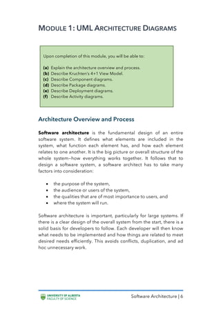 Software Architecture | 6
MODULE 1: UML ARCHITECTURE DIAGRAMS
Architecture Overview and Process
Software architecture is the fundamental design of an entire
software system. It defines what elements are included in the
system, what function each element has, and how each element
relates to one another. It is the big picture or overall structure of the
whole system—how everything works together. It follows that to
design a software system, a software architect has to take many
factors into consideration:
• the purpose of the system,
• the audience or users of the system,
• the qualities that are of most importance to users, and
• where the system will run.
Software architecture is important, particularly for large systems. If
there is a clear design of the overall system from the start, there is a
solid basis for developers to follow. Each developer will then know
what needs to be implemented and how things are related to meet
desired needs efficiently. This avoids conflicts, duplication, and ad
hoc unnecessary work.
Upon completion of this module, you will be able to:
(a) Explain the architecture overview and process.
(b) Describe Kruchten’s 4+1 View Model.
(c) Describe Component diagrams.
(d) Describe Package diagrams.
(e) Describe Deployment diagrams.
(f) Describe Activity diagrams.
 