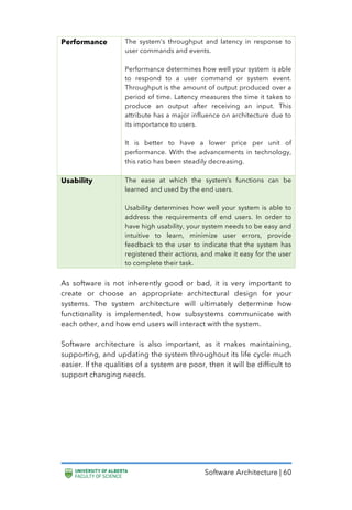 Software Architecture | 60
Performance The system’s throughput and latency in response to
user commands and events.
Performance determines how well your system is able
to respond to a user command or system event.
Throughput is the amount of output produced over a
period of time. Latency measures the time it takes to
produce an output after receiving an input. This
attribute has a major influence on architecture due to
its importance to users.
It is better to have a lower price per unit of
performance. With the advancements in technology,
this ratio has been steadily decreasing.
Usability The ease at which the system’s functions can be
learned and used by the end users.
Usability determines how well your system is able to
address the requirements of end users. In order to
have high usability, your system needs to be easy and
intuitive to learn, minimize user errors, provide
feedback to the user to indicate that the system has
registered their actions, and make it easy for the user
to complete their task.
As software is not inherently good or bad, it is very important to
create or choose an appropriate architectural design for your
systems. The system architecture will ultimately determine how
functionality is implemented, how subsystems communicate with
each other, and how end users will interact with the system.
Software architecture is also important, as it makes maintaining,
supporting, and updating the system throughout its life cycle much
easier. If the qualities of a system are poor, then it will be difficult to
support changing needs.
 