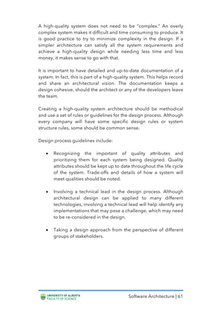 Software Architecture | 61
A high-quality system does not need to be “complex.” An overly
complex system makes it difficult and time consuming to produce. It
is good practice to try to minimize complexity in the design. If a
simpler architecture can satisfy all the system requirements and
achieve a high-quality design while needing less time and less
money, it makes sense to go with that.
It is important to have detailed and up-to-date documentation of a
system. In fact, this is part of a high-quality system. This helps record
and share an architectural vision. The documentation keeps a
design cohesive, should the architect or any of the developers leave
the team.
Creating a high-quality system architecture should be methodical
and use a set of rules or guidelines for the design process. Although
every company will have some specific design rules or system
structure rules, some should be common sense.
Design process guidelines include:
• Recognizing the important of quality attributes and
prioritizing them for each system being designed. Quality
attributes should be kept up to date throughout the life cycle
of the system. Trade-offs and details of how a system will
meet qualities should be noted.
• Involving a technical lead in the design process. Although
architectural design can be applied to many different
technologies, involving a technical lead will help identify any
implementations that may pose a challenge, which may need
to be re-considered in the design.
• Taking a design approach from the perspective of different
groups of stakeholders.
 