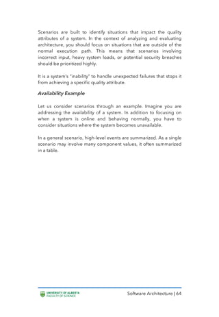 Software Architecture | 64
Scenarios are built to identify situations that impact the quality
attributes of a system. In the context of analyzing and evaluating
architecture, you should focus on situations that are outside of the
normal execution path. This means that scenarios involving
incorrect input, heavy system loads, or potential security breaches
should be prioritized highly.
It is a system’s “inability” to handle unexpected failures that stops it
from achieving a specific quality attribute.
Availability Example
Let us consider scenarios through an example. Imagine you are
addressing the availability of a system. In addition to focusing on
when a system is online and behaving normally, you have to
consider situations where the system becomes unavailable.
In a general scenario, high-level events are summarized. As a single
scenario may involve many component values, it often summarized
in a table.
 