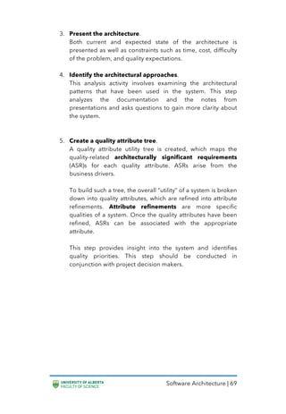 Software Architecture | 69
3. Present the architecture.
Both current and expected state of the architecture is
presented as well as constraints such as time, cost, difficulty
of the problem, and quality expectations.
4. Identify the architectural approaches.
This analysis activity involves examining the architectural
patterns that have been used in the system. This step
analyzes the documentation and the notes from
presentations and asks questions to gain more clarity about
the system.
5. Create a quality attribute tree.
A quality attribute utility tree is created, which maps the
quality-related architecturally significant requirements
(ASR)s for each quality attribute. ASRs arise from the
business drivers.
To build such a tree, the overall “utility” of a system is broken
down into quality attributes, which are refined into attribute
refinements. Attribute refinements are more specific
qualities of a system. Once the quality attributes have been
refined, ASRs can be associated with the appropriate
attribute.
This step provides insight into the system and identifies
quality priorities. This step should be conducted in
conjunction with project decision makers.
 