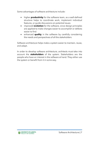 Software Architecture | 7
Some advantages of software architecture include:
• higher productivity for the software team, as a well-defined
structure helps to coordinate work, implement individual
features, or guide discussions on potential issues
• improved evolution for the software, since design principles
are applied to make changes easier to accomplish or defects
easier to find
• enhanced quality in the software by carefully considering
the needs and perspectives of all the stakeholders
Software architecture helps make a system easier to maintain, reuse,
and adapt.
In order to develop software architecture, architects must take into
account the stakeholders of the system. Stakeholders are the
people who have an interest in the software at hand. They either use
the system or benefit from it in some way.
 