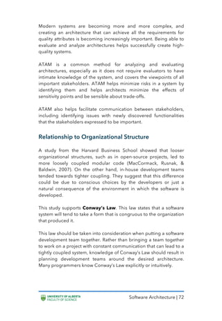 Software Architecture | 72
Modern systems are becoming more and more complex, and
creating an architecture that can achieve all the requirements for
quality attributes is becoming increasingly important. Being able to
evaluate and analyze architectures helps successfully create high-
quality systems.
ATAM is a common method for analyzing and evaluating
architectures, especially as it does not require evaluators to have
intimate knowledge of the system, and covers the viewpoints of all
important stakeholders. ATAM helps minimize risks in a system by
identifying them and helps architects minimize the effects of
sensitivity points and be sensible about trade-offs.
ATAM also helps facilitate communication between stakeholders,
including identifying issues with newly discovered functionalities
that the stakeholders expressed to be important.
Relationship to Organizational Structure
A study from the Harvard Business School showed that looser
organizational structures, such as in open-source projects, led to
more loosely coupled modular code (MacCormack, Rusnak, &
Baldwin, 2007). On the other hand, in-house development teams
tended towards tighter coupling. They suggest that this difference
could be due to conscious choices by the developers or just a
natural consequence of the environment in which the software is
developed.
This study supports Conway’s Law. This law states that a software
system will tend to take a form that is congruous to the organization
that produced it.
This law should be taken into consideration when putting a software
development team together. Rather than bringing a team together
to work on a project with constant communication that can lead to a
tightly coupled system, knowledge of Conway’s Law should result in
planning development teams around the desired architecture.
Many programmers know Conway’s Law explicitly or intuitively.
 