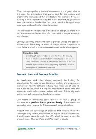 Software Architecture | 73
When putting together a team of developers, it is a good idea to
first plan the architecture that works best for the system and
organize the team around that architecture. For example, if you are
building a web application using the n-Tier architecture, you could
have one team for the data backend, one team for the application
logic layer, and one for the presentation tier.
This increases the importance of flexibility in design, as there may
be cases where implementation of a component is not yet known or
may change.
Conway’s Law may entail extra work to provide unified and scalable
architectures. There may be need of a team whose purpose is to
consolidate and enforce common services across the whole system.
Instructor’s Note:
Even though Conway’s Law is called a “law,” it is actually
more of an observation that can be stretched or broken in
some situations. Even so, it is helpful to be aware of the law
and the implications it holds for putting together a team of
developers or software architecture.
Product Lines and Product Families
As developers work, they should constantly be looking for
opportunities for code re-use. Libraries, toolkits, and engines are
examples of how the software industry have made use of code re-
use. Code re-use, even if it requires modification, saves time and
resources, and it offers proven, robust solutions. This is why well-
written and well-documented code is important.
One means of harnessing code re-use is to treat a group of
products as a product line or product family. These terms are
somewhat interchangeable. This section will use product line.
Product lines are groupings of products that typically share the
same operating system, which allow for a great deal of code re-use.
A well-known example might be iOS, which is used across the
product line of iPhones, iPads, and iPod touch products.
 