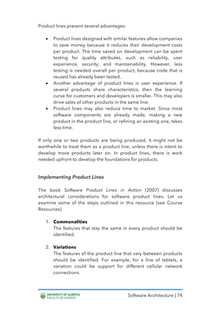 Software Architecture | 74
Product lines present several advantages:
• Product lines designed with similar features allow companies
to save money because it reduces their development costs
per product. The time saved on development can be spent
testing for quality attributes, such as reliability, user
experience, security, and maintainability. However, less
testing is needed overall per product, because code that is
reused has already been tested.
• Another advantage of product lines is user experience. If
several products share characteristics, then the learning
curve for customers and developers is smaller. This may also
drive sales of other products in the same line.
• Product lines may also reduce time to market. Since most
software components are already made, making a new
product in the product line, or refining an existing one, takes
less time.
If only one or two products are being produced, it might not be
worthwhile to treat them as a product line, unless there is intent to
develop more products later on. In product lines, there is work
needed upfront to develop the foundations for products.
Implementing Product Lines
The book Software Product Lines in Action (2007) discusses
architectural considerations for software product lines. Let us
examine some of the steps outlined in this resource (see Course
Resources).
1. Commonalities
The features that stay the same in every product should be
identified.
2. Variations
The features of the product line that vary between products
should be identified. For example, for a line of tablets, a
variation could be support for different cellular network
connections.
 