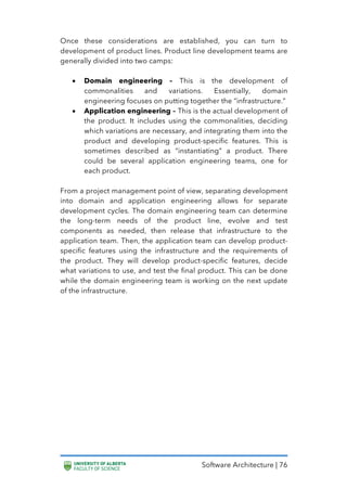 Software Architecture | 76
Once these considerations are established, you can turn to
development of product lines. Product line development teams are
generally divided into two camps:
• Domain engineering – This is the development of
commonalities and variations. Essentially, domain
engineering focuses on putting together the “infrastructure.”
• Application engineering – This is the actual development of
the product. It includes using the commonalities, deciding
which variations are necessary, and integrating them into the
product and developing product-specific features. This is
sometimes described as “instantiating” a product. There
could be several application engineering teams, one for
each product.
From a project management point of view, separating development
into domain and application engineering allows for separate
development cycles. The domain engineering team can determine
the long-term needs of the product line, evolve and test
components as needed, then release that infrastructure to the
application team. Then, the application team can develop product-
specific features using the infrastructure and the requirements of
the product. They will develop product-specific features, decide
what variations to use, and test the final product. This can be done
while the domain engineering team is working on the next update
of the infrastructure.
 