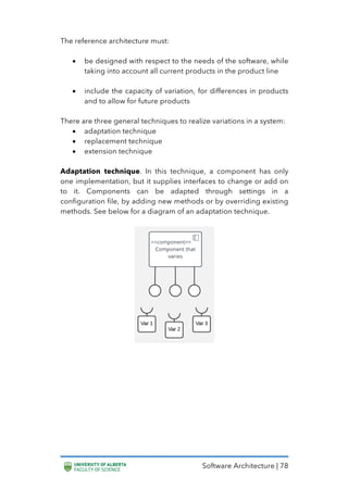 Software Architecture | 78
The reference architecture must:
• be designed with respect to the needs of the software, while
taking into account all current products in the product line
• include the capacity of variation, for differences in products
and to allow for future products
There are three general techniques to realize variations in a system:
• adaptation technique
• replacement technique
• extension technique
Adaptation technique. In this technique, a component has only
one implementation, but it supplies interfaces to change or add on
to it. Components can be adapted through settings in a
configuration file, by adding new methods or by overriding existing
methods. See below for a diagram of an adaptation technique.
 