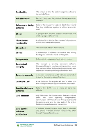 Software Architecture | 83
Availability The amount of time the system is operational over a
set period of time.
Ball connector Part of a component diagram that displays a provided
interface.
Behavioural design
patterns
Patterns that focus on how objects distribute work and
how they collaborate together to achieve a common
goal.
Client A program that requests a service or resource from
another program (the server).
Client/server
relationship
A relationship in which a client requests information or
actions, and the server responds.
Client-host The machine that hosts client software.
Clients A stakeholder of software architecture who supply
funding and outline the needs of the system.
Components Independent, encapsulated units within a system.
Conceptual
integrity
The concept of creating consistent software.
Conceptual integrity requires making decisions about
how a system will be designed and implemented, so it
seems as if only a single mind guided all the work.
Concrete scenario A concrete scenario is a quality attribute scenario that
is used to characterize a specific system.
Conway’s Law A law that states that a system will tend to take a form
that is congruous to the organization that produced it.
Creational design
patterns
Patterns that tackle how to create or clone new
objects.
Data accessor Any component that connects to a database that can
share data while operating independently,
communicate with the database through queries and
transactions, and save the new state of the system
back into the database using transactions.
Data-centric
software
architecture
A software architecture that allows data to be stored
and shared between multiple components, often
through the use of a database.
 