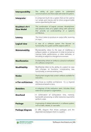 Software Architecture | 86
Interoperability The ability of your system to understand
communications and share data with external systems.
Interpreter A component built into a system that can be used to
run scripts and macros and to drive programmable
actions specified by the user.
Kruchten’s 4+1
View Model
The combination of logical, process, development,
and physical views of a system along with scenarios
that provide an understanding of a system’s
architecture.
Latency The time it takes to produce an output after receiving
an input.
Logical view A view of a software system that focuses on
functionality of a system and the objects within it.
Maintainability Maintainability refers to the ease of modifying a
software system or component in order to correct or
improve faults, performance, or other attributes, or
the ability to adapt to a changed environment.
Manifestation A relationship where an artifact is a physical realization
of a software component.
Modifiability Modifiability refers to the ability of a system to cope
with changes to functions, incorporating new
functionality, or remove existing ones.
Nodes Deployment targets that contain artifacts available for
execution.
n-Tier architecture Also know as multitier architecture. It is a layered
architecture based on tiers.
Outsiders A subgroup of the evaluation team. Includes those
external to a project or organization.
Overhead A combination of computation time, memory,
bandwidth, processing, or other resources required to
perform a task.
Package A grouping of related elements in a software system,
such as data, classes, or user tasks.
Package diagram A UML diagram that shows packages and the
dependencies between them in a system.
 
