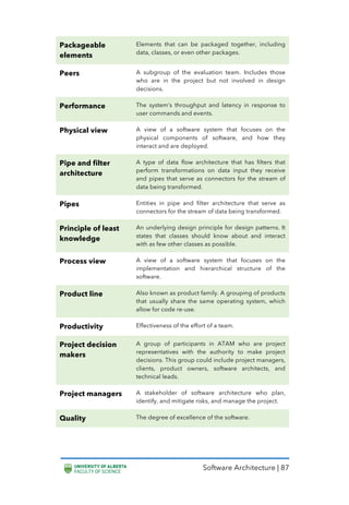Software Architecture | 87
Packageable
elements
Elements that can be packaged together, including
data, classes, or even other packages.
Peers A subgroup of the evaluation team. Includes those
who are in the project but not involved in design
decisions.
Performance The system’s throughput and latency in response to
user commands and events.
Physical view A view of a software system that focuses on the
physical components of software, and how they
interact and are deployed.
Pipe and filter
architecture
A type of data flow architecture that has filters that
perform transformations on data input they receive
and pipes that serve as connectors for the stream of
data being transformed.
Pipes Entities in pipe and filter architecture that serve as
connectors for the stream of data being transformed.
Principle of least
knowledge
An underlying design principle for design patterns. It
states that classes should know about and interact
with as few other classes as possible.
Process view A view of a software system that focuses on the
implementation and hierarchical structure of the
software.
Product line Also known as product family. A grouping of products
that usually share the same operating system, which
allow for code re-use.
Productivity Effectiveness of the effort of a team.
Project decision
makers
A group of participants in ATAM who are project
representatives with the authority to make project
decisions. This group could include project managers,
clients, product owners, software architects, and
technical leads.
Project managers A stakeholder of software architecture who plan,
identify, and mitigate risks, and manage the project.
Quality The degree of excellence of the software.
 