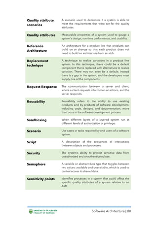 Software Architecture | 88
Quality attribute
scenarios
A scenario used to determine if a system is able to
meet the requirements that were set for the quality
attributes.
Quality attributes Measurable properties of a system used to gauge a
system’s design, run-time performance, and usability.
Reference
Architecture
An architecture for a product line that products can
build on or change so that each product does not
need to build an architecture from scratch.
Replacement
technique
A technique to realize variations in a product line
system. In this technique, there could be a default
component that is replaced with alternatives to realize
variation. There may not even be a default; instead
there is a gap in the system, and the developers must
supply one of the components.
Request-Response The communication between a server and client,
where a client requests information or actions, and the
server responds.
Reusability Reusability refers to the ability to use existing
products and by-products of software development,
including code, designs, and documentation, more
than once in the software development process.
Sandboxing When different layers of a layered system run at
different levels of authorization or privilege.
Scenario Use cases or tasks required by end users of a software
system.
Script A description of the sequences of interactions
between objects and processes.
Security The system’s ability to protect sensitive data from
unauthorized and unauthenticated use.
Semaphore A variable or abstract data type that toggles between
two values: available and unavailable, which is used to
control access to shared data.
Sensitivity points Identifies processes in a system that could affect the
specific quality attributes of a system relative to an
ASR.
 
