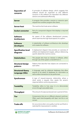 Software Architecture | 89
Separation of
concerns
A principle of software design, which suggests that
software should be organized so that different
concerns in the software are separated into different
sections and addressed effectively.
Server A program that provides a service or resource upon
request from another program (the client).
Server-host The machine that hosts server software.
Socket connector Part of a component diagram that displays a required
interface.
Software
Architecture
An aspect of the software development process,
which examines the high-level aspects of a system.
Software
developers
A stakeholder of software architecture who develops
and creates the software.
Specification level
diagrams
A deployment diagram that provides an overview of
artifacts and deployment targets, without referencing
specific details like machine names.
Stakeholders The people who have an interest in software, either
through use of the system or benefit from it.
Structural design
patterns
Patterns that describe how objects are connected to
each other.
Structured Query
Language (SQL)
A language used by relational databases that allow
queries to be asked of databases for information as
well as allow transactions to be performed.
Synchronous A type of request-response relationship, where a
client sends a request, then awaits the server’s
response before continuing execution.
Testability Testability refers to how easy it is to demonstrate
errors through executable tests.
Throughput The amount of output produced over a period of time.
Tier Components that are on different physical machines.
Often used interchangeably with layer, but this is not
correct.
Trade-offs An occurrence when one quality must be sacrificed or
restricted for improvement in another.
 