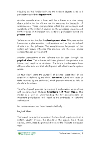 Software Architecture | 9
Focusing on this functionality and the needed objects leads to a
perspective called the logical view.
Another consideration is how well the software executes, using
characteristics like the efficiency of the system or the interaction of
subprocesses. These characteristics affect the performance and
scalability of the system. Focusing on the processes implemented
by the objects in the logical view leads to a perspective called the
process view.
Software can also involve the development view. This perspective
focuses on implementation considerations such as the hierarchical
structure of the software. The programming languages of the
system will heavily influence this structure and therefore places
constraints upon development.
Another perspective of the software can be seen through the
physical view. The software will have physical components that
interact and need to be deployed. The interaction between these
different elements and their deployment will affect how the system
works.
All four views share the purpose or desired capabilities of the
software as defined by the client. Scenarios outline use cases or
tasks required by the end users, which provides context to help to
detail the four views.
Together, logical, process, development, and physical views, along
with scenarios form Philippe Kruchten’s 4+1 View Model. This
model is a way of understanding the key considerations or
important perspectives that need to be addressed in software
architecture.
Let us examine each of these views individually.
Logical View
The logical view, which focuses on the functional requirements of a
system, usually involves the objects of the system. From these
objects, a UML class diagram can be created to illustrate the logical
view.
 