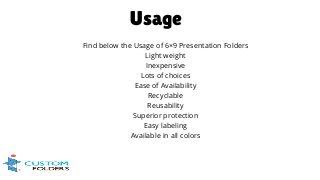 Find below the Usage of 6×9 Presentation Folders
Light weight
Inexpensive
Lots of choices
Ease of Availability
Recyclable
Reusability
Superior protection
Easy labeling
Available in all colors
Usage
 