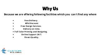 Why Us
Because we are offering following facilities which you can't find any where
Free Delivery.
40% Discount
Free Design Services.
Delivery on time.
Full Color Printing and Designing.
Online Support 24/7.
Finest Quality.
 
