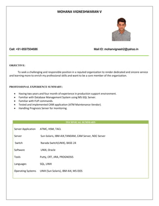 MOHANA VIGNESHWARAN V
Cell: +91-9597504686 Mail ID: mohanvignesh2@yahoo.in
OBJECTIVE:
To seek a challenging and responsible position in a reputed organization to render dedicated and sincere service
and learning more to enrich my professional skills and want to be a core member of the organization.
PROFESSIONAL EXPERIENCE SUMMARY:
 Having two years and four month of experience in production support environment.
 Familiar with Database Management System using MS-SQL Server.
 Familiar with FUP commands.
 Tested and implemented CAM application (ATM Maintenance Vendor).
 Handling Prognosis Server for monitoring.
TECHNICAL SUMMARY
Server Application ATMC, HSM, TACL
Server Sun-Solaris, IBM-AIX,TANDAM, CAM Server, NDC Server
Switch Narada Switch(UNIX), BASE-24
Software UNIX, Oracle
Tools Putty, CRT, JIRA, PROGNOSIS
Languages SQL, UNIX
Operating Systems UNIX (Sun Solaris), IBM AIX, MS-DOS
 