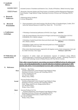 C-Academic
History
24/6/2009-1/9/2011
12/9/2012-Present
a. Research
Endeavors
b. Research
Presentation
c. Conferences
workshops
D- Publications and
research activity
E. References
First
Sceond
Third :
:
-Assistant Lecturer of Anesthesia and Intensive Care , Faculty of M edicine , Benha University, Egypt
- Researcher, Doctorate Student and Clinical trainee at Anesthesia and Pain Management Department,
Union Hospital, Tongji Medical College, Huazhong University of Science and Technology (HUST),
China.
1-Monitoring during Anesthesia
2-Airway Management
1- Poster presentation at the annual meeting of the Royal College of Anesthesiologists, London, 2014
held at the National Museum in Cardiff City, Wales, UK. 15-16/5/2014
1-Workshop of international publication at DAAD, Cairo, Egypt. 26/6/2013
2-The 5th Annual Meeting of the Society for Progress and Innovation for Near East ( S.P.I.N.E
CONGRESS, 2012 ) Beirut, Lebanon. 27-30/6/2012
3-Workshop of medial branch block (facet joint block) under fluoroscopy at S.P.I.N.E CONGRESS,
2012 ) Beirut, Lebanon. 28/6/2012
4-Workshop of upper and lower limb ultrasound guided nerve blocks at S.P.I.N.E
CONGRESS,2012, Beirut, Lebanon. 28/6/2012
5-Pain school educational program organized by the Egyptian society of pain management, Cairo and
AL-Azhar University, Cairo, Egypt. February to April /2012.
1- Comparison of cardiac output and hemodynamic responses of intubation among different
videolaryngoscopies in normotensive and hypertensive patients. accepted Huazhong University of
Science and Technology Journal of Medical Science (SCI Peer Review Journal).
Note: other research projects concerning assessment of difficult airway by ultrasound
waves ,role of dexmedetemodine in smooth induction of patients undergoing CABG
and the role of IL-17A in neurological recovery after cerebral stroke are in progress.
Professor Mao Weike, ,
Anesthesia Department, Union Hospital,Tongji Medical College
Huazhong University of Science and Technology (HUST)
E-mail: mweike@163.com
Tel:+86115871450241
Wuhan, China, 430022
Associate Professor Shang You,
Anesthesia Department, Union Hospital,Tongji Medical College
Huazhong University of Science and Technology (HUST)
Email: shang_you@126.com, shangyou@hust.edu.cn
Tel:+8615972127819,
Wuhan, China, 430022
Associate Professor Lin Yun
Anesthesia Department, Union Hospital,Tongji Medical College
Huazhong University of Science and Technology (HUST)
E-mail: franklinyun@hust.edu.cn, frank0130@126.com
Tel:+8615871450241
Wuhan, China, 430022
 