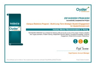 DEVASHISH PRAKASH
successfully completed the Project
Campus Relations Program - Build Long Term Strategic Student Engagement
for OysterConnect.com
Industry Mentor Recommendation & Rating
"DEVASHISH PRAKASH has exhibited the following skills during the course of this project: Initiative, Deadline
And Target Orientation, Problem Solving, Independent Decision Making, Conceptual Knowledge, Customer
Engagement, Verbal Communication, Networking."
Kajal Saxena
Kajal Saxena, Account Manager
This certificate can be verified at: http://oysterconnect.com/verify-certificate/T25saW5lMzcyODQwY2VydGk= Project Details Enclosed
 