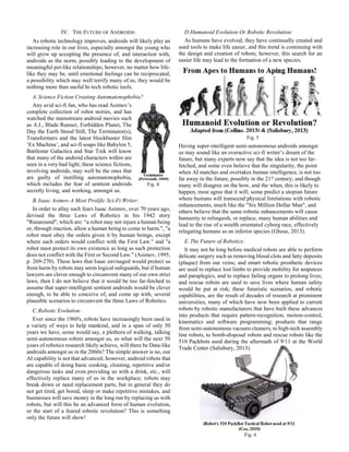 Fig. 6
IV. THE FUTURE OF ANDROIDS:
As robotic technology improves, androids will likely play an
increasing role in our lives, especially amongst the young who
will grow up accepting the presence of, and interaction with,
androids as the norm, possibly leading to the development of
meaningful pet-like relationships; however, no matter how life-
like they may be, until emotional feelings can be reciprocated,
a possibility which may well terrify many of us, they would be
nothing more than useful hi-tech robotic tools.
A.Science Fiction Creating Automatonophobia?
Any avid sci-fi fan, who has read Asimov’s
complete collection of robot stories, and has
watched the mainstream android movies such
as A.I., Blade Runner, Forbidden Planet, The
Day the Earth Stood Still, The Terminator(s),
Transformers and the latest blockbuster film
‘Ex Machina’, and sci-fi soaps like Babylon 5,
Battlestar Galactica and Star Trek will know
that many of the android characters within are
seen in a very bad light; these science fictions,
involving androids, may well be the ones that
are guilty of instilling automatonophobia,
which includes the fear of sentient androids
secretly living, and working, amongst us.
B.Isaac Asimov A Most Prolific Sci-Fi Writer:
In order to allay such fears Isaac Asimov, over 70 years ago,
devised the three Laws of Robotics in his 1942 story
"Runaround", which are: “a robot may not injure a human being
or, through inaction, allow a human being to come to harm.", "a
robot must obey the orders given it by human beings, except
where such orders would conflict with the First Law." and "a
robot must protect its own existence as long as such protection
does not conflict with the First or Second Law." (Asimov, 1995,
p. 269-270). These laws that Isaac envisaged would protect us
from harm by robots may seem logical safeguards, but if human
lawyers are clever enough to circumvent many of our own strict
laws; then I do not believe that it would be too far-fetched to
assume that super-intelligent sentient androids would be clever
enough, to be able to conceive of, and come up with, several
plausible scenarios to circumvent the three Laws of Robotics.
C.Robotic Evolution:
Ever since the 1960's, robots have increasingly been used in
a variety of ways to help mankind, and in a span of only 50
years we have, some would say, a plethora of walking, talking
semi-autonomous robots amongst us, so what will the next 50
years of robotics research likely achieve, will there be Data-like
androids amongst us in the 2060s? The simple answer is no, our
AI capability is not that advanced; however, android robots that
are capable of doing basic cooking, cleaning, repetitive and/or
dangerous tasks and even providing us with a drink, etc., will
effectively replace many of us in the workplace; robots may
break down or need replacement parts, but in general they do
not get tired, get bored, sleep or make repetitive mistakes, and
businesses will save money in the long run by replacing us with
robots, but will this be an advanced form of human evolution,
or the start of a feared robotic revolution? This is something
only the future will show!
D.Humanoid Evolution Or Robotic Revolution:
As humans have evolved, they have continually created and
used tools to make life easier, and this trend is continuing with
the design and creation of robots; however, this search for an
easier life may lead to the formation of a new species.
Having super-intelligent semi-autonomous androids amongst
us may sound like an overactive sci-fi writer’s dream of the
future, but many experts now say that the idea is not too far-
fetched, and some even believe that the singularity, the point
when AI matches and overtakes human intelligence, is not too
far away in the future, possibly in the 21st
century; and though
many will disagree on the how, and the when, this is likely to
happen, most agree that it will; some predict a utopian future
where humans will transcend physical limitations with robotic
enhancements, much like the "Six Million Dollar Man", and
others believe that the same robotic enhancements will cause
humanity to relinquish, or replace, many human abilities and
lead to the rise of a wealth orientated cyborg race, effectively
relegating humans as an inferior species (Ghose, 2013).
E.The Future of Robotics:
It may not be long before medical robots are able to perform
delicate surgery such as removing blood clots and fatty deposits
(plaque) from our veins; and smart robotic prosthetic devices
are used to replace lost limbs to provide mobility for amputees
and paraplegics, and to replace failing organs to prolong lives;
and rescue robots are used to save lives where human safety
would be put at risk; these futuristic scenarios, and robotic
capabilities, are the result of decades of research at prominent
universities, many of which have now been applied to current
robots by robotic manufacturers that have built these advances
into products that require pattern-recognition, motion-control,
kinematics and software programming; products that range
from semi-autonomous vacuum cleaners, to high-tech assembly
line robots, to bomb-disposal robots and rescue robots like the
510 Packbots used during the aftermath of 9/11 at the World
Trade Center (Salisbury, 2013).
Fig. 4
Fig. 5
 