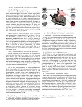 V.THE LIMITATIONS OF AI & HUMAN-LIKE ROBOTS:
A.Artificial Intelligence Limitations:
AI limitations include the lack of robotic common sense, a
basic ability found within most young children; for example,
current robots are efficient, and fast, at repetitive tasks that can
be automated and set up as part of a standardised process such
as assembly line work, but are unable to respond accordingly to
changing environments; they are unable to study a situation and
make logical decisions of their own; robots may be capable of
interpolation6
, but not extrapolation7
which requires abstract
thought combined with previous experience to arrive at a
conjectural result; the robotic ability to think-on-one’s-feet and
deal with unexpected problems remains in the realms of sci-fi;
this type of human creativity and common sense is something
that AI technology cannot yet replicate.
Robotic limitations include perception, object recognition
and execution, much researched topics in AI, which is why we
use Completely Automated Public Turing tests to tell
Computers and Humans Apart (CAPTCHAs) on websites to
deter none human use; however, a new algorithm developed at
MIT, that utilises multiple perspectives, may enable robots to
perceive, identify and handle previously unidentified objects
from a collection of objects; unfortunately, the current
algorithm also decreases robotic task speed, due to an
exponential increase of calculations required to execute tasks
(O'Connor, 2015).
B.How Can Current Robotic Limitations Be Overcome?
Some AI limitations can be overcome by the development of
improved algorithms that will be able to work with more, and
faster, parallel type CPU/GPU microprocessors in order to
improve, and increase, the computational power; and humanoid
robotic limitations can be overcome by improving limb types,
and increasing the number of, and functionality of, the actuators
and sensors used within them; this would greatly improve limb
flexibility and overall robotic mobility.
Even the most high-tech robot in the world cannot walk any
better than a toddler, so if this robotic mobility limitation is to
be overcome, then researchers will have to come up with
something that will enable robots to walk like adults; however,
being able to maintain an humanoid robotic stability in an
unstructured environment would require many human-like
tactile sensors and highly complex task-specific controllers in
order to manage the vast amounts of information retrieved from
the sensors, not an easy task; however, this limitation may have
been partially solved by Stanford University researchers who
are looking into ways to enable humanoid SupraPed8
robots to
navigate through, and maneuver over, rough terrain with the aid
of special Smart Trekking Poles, that are packed with sensors,
that enable them to balance themselves and decide where to step
next; this capability is backed by remote haptic teleoperation
systems that allow human operators to remotely provide high-
level commands (Ackerman, 2014).
6
Interpolation: The process of estimating, what is observable (the known),
the value of variables depending on their relationship with other variables.
7
Extrapolation: Similar process, beyond what is observable (the unknown),
the value of variables depending on their relationship with other variables.
VI. ROBOTIC TRACKING NETWORK INFRASTRUCTURE:
A.Researching Cyber-Physical Network Infrastructure:
In June 2014, the National Science Foundation announced a
5-year, $4000000 award to tackle the time synchronisation in
cyber-physical systems that integrate sensing, computation,
control and networking into autonomous robotic objects and
infrastructure; this real-time situational awareness is required to
connect to, communicate with and control machines such as
autopilot systems, tele-robotics devices and androids; without it
the robots could not infer exact location or coordinate detailed
real-time activities (NSF, 2014).
B.NASA Robotic Networking Infrastructure:
NASA relies on their extremely capable, sophisticated and
versatile robotic arms, robots and rovers to investigate our solar
system's planets, and their moons, in order to help pave the way
for the more fragile human crewed missions; their Human
Exploration Telerobotics (HET) Technology deals with the
semi-autonomous control of hi-tech robots from a distance, and
currently uses a mix of Cabled, Wi-Fi, Bluetooth and Deep
Space Network technology for its network infrastructure; using
robots in this way removes the routinely, highly-repetitive,
dangerous and/or long-duration tasks from human hands, which
helps us to improve and safely hasten human space exploration
(Boen, 2013).
C.A Privately Funded Space Internet Network:
Elon Musk, an American billionaire with his own rocket
company ‘SpaceX’, has announced plans to deploy hundreds of
satellites at approximately 750 miles above the Earth to create
a Space Internet that could provide a fiber-optic type speed, and
cheaper internet access, around the globe, improving world-
wide coverage; the project, that may be in effect within 6 years,
could plausibly aid in forming an improved communications
system with Mars, but would definitely aid our existing robotic
communications on Earth, and has broad applications for future
robotic and human led operations in space (Allen, 2015).
8
SupraPed: Having increased walking capability beyond bipedal limits, to
possible quadrupedal capability.
Fig. 7
 