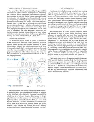 D.Cloud Robotics, An Information Revolution:
The term, Cloud Robotics, introduced by Google in 2010,
describes how robots could use existing wireless networking
and expanding Internet resources to enable massively-parallel-
computing and the real-time sharing of data; this would be used
in conjunction with existing onboard computational, memory
and programming capabilities; Google already uses this type of
technology to index maps and images, collected by satellites,
for their Street View app, and for crowdsourcing, which obtains
services, ideas and content by soliciting information from large
groups of people and online communities, instead of just from
local employees and suppliers; and Kiva Systems uses the same
type of technology for their warehouse automation and
logistics, utilising multiple mobile platforms to move pallets
within local networks to co-ordinate platforms and update their
tracking data in real-time (Goldberg, & Kehoe, 2013).
E.RoboEarth Networking:
The RoboEarth project intends to create a cloud-based
WWW infrastructure solely for robots; essentially creating a
massive online network and database repository to enable
robots to share and store data and information, and to aid them
in learning from each other's experiences in real-time; this could
mean that any connected robot could also share its individual
programming between other robots, meaning that only one
robot would need to be programmed for all robots to be able to
use that programming.
It would also mean that multiple robots could work together,
in parallel, to solve supercomputer type problems; in addition
to this RoboEarth offers the Robot Operating System (ROS),
which is a set of software libraries, drivers, state of the art
algorithms and tools that can assist with robotic applications for
high-level robotic control (RoboEarth, 2014); as I wrote this I
began to think, have I not heard of something like this described
before, such as the 'Cyberdyne Systems Skynet' type global
network, which became the fictional self-aware, sentient,
synthetic intelligence featured within the Terminator franchise?
VII. IN CONCLUSION:
Even though it is really fascinating, remarkable and amazing
what the current AI and Robotic technology can now achieve,
what the high-tech humanoid robots are now capable of, how
human-like some of the androids can be, and what networking
facilities are, and will be, available to these humanoid robots,
many researchers still believe that we are a very long-long way-
a-way from being able to create Data-like androids; researchers
are making many advances in all these areas, helping mankind
in a myriad of ways, proving that, apart from the real prospect
of robot enforced unemployment, they are a source of good.
We currently utilise AI, within gadgets, computers, robots
and androids to equal or exceed human intelligence and/or
efficiency at specific tasks, and apart from manufacturing
thousands of different products for us, they also look after our
mobile phones, anti-lock brakes, Google search, e-mail filters,
flying planes, etc., and they even beat us at chess, scrabble and
backgammon, so they are in control of our lives, albeit not
completely, we still have the power to be in control of them;
however, sub-standard AI programming could still be the cause
of catastrophic events like crashing a plane or a power grid,
causing a nuclear power melt-down, or even causing a financial
market disaster; and though AI would initially be blamed for
this, AI controlled machines can only do what we humans
program them to do; they cannot think and plan against us.
I believe this paper answers the question posed in the abstract
"Will androids like Data from Star Trek: The Next Generation
be living amongst us any time soon, and is this likely to happen
in our lifetime?" My answer to this is a resounding no! We need
not fear an AI, Robotic or Android take-over any time soon;
androids like Data will stay within the realms of Science fiction,
and will only become realities within our imaginations, scary
novels, sci-fi programs and films.
Fig. 8
 