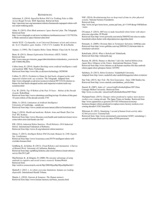 REFERENCES:
Ackerman, E. (2014). SupraPed Robots Will Use Trekking Poles to Hike
Across Rough Terrain. IEEE Spectrum. Retrieved from
http://spectrum.ieee.org/automaton/robotics/humanoids/supraped-robots-will-
use-smart-trekking-poles
Allen, N. (2015). Elon Musk announces 'space Internet' plan. The Telegraph.
Retrieved from
http://www.telegraph.co.uk/news/worldnews/northamerica/usa/11353782/Elo
n-Musk-announces-space-Internet-plan.html
Article XLIV. Cyclopaedia; or an Universal Dictionary of arts and sciences,
&c. by E. Chambers, gent. london. 1728 (1727). London: M. de la Roche.
Asimov, I. (1995). The Complete Robot. Great. Britain: Clays Ltd, St. Ives plc
Boen, B. (2013). Human Exploration Telerobotics (HET). NASA.
Retrieved from
http://www.nasa.gov/mission_pages/tdm/telerobotics/telerobotics_overview.ht
ml#.VM4S19KsX0w
Cellon-Jones, R. (2014). Stephen Hawking warns artificial intelligence could
end mankind. BBC News Technology.
Retrieved from http://www.bbc.co.uk/news/technology-30290540
Collins, N. (2013). Evolution to blame for bad backs, dropped arches and
impacted wisdom teeth, say scientists. The Telegraph. Adapted from
http://www.telegraph.co.uk/news/science/evolution/9873352/Evolution-to-
blame-for-bad-backs-dropped-arches-and-impacted-wisdom-teeth-say-
scientists.html
Cox, W. (2010). Top 10 Robots of the Past 10 Years – Robots of the Decade
Awards. RobotShop.
Retrieved from http://www.robotshop.com/blog/en/top-10-robots-of-the-past-
10-years-robots-of-the-decade-awards-3743
Diller, A. (2014). Limitations of Artificial Intelligence.
University of Cambridge - cantab.net.
Retrieved from http://www.cantab.net/users/antoni.diller/ai/limitations.html
Fang, J. (2014). Health and medicine: Robotic Arms and Hands That Can
Feel. IFL Science.
Retrieved from http://www.iflscience.com/health-and-medicine/closest-weve-
come-robot-arms-and-hands-can-feel
IFR. (2014). Industrial Robot Statistics: World Robotics 2014 Industrial
Robots. International Federation of Robotics.
Retrieved from http://www.ifr.org/industrial-robots/statistics/
Ghose, T. (2013). Intelligent Robots Will Overtake Humans by 2100. Experts
Say. LiveScience.
Retrieved from http://www.livescience.com/29379-intelligent-robots-will-
overtake-humans.html
Goldberg, K., & Kehoe, B. (2013). Cloud Robotics and Automation: A Survey
of Related Work. University of California, Berkeley.
Retrieved from http://goldberg.berkeley.edu/cloud-robotics/cloud-robotics-
survey-Dec2012.pdf
MacDorman, K., & Ishiguru, H. (2008) The uncanny advantage of using
androids in cognitive and social science research. ScienceWatch.
Retrieved from
http://archive.sciencewatch.com/dr/fbp/2008/08junfbp/08junfbpMacIsh1/
Markoff, J. (2012, ). As robots overcome limitations, humans are looking
disposable. International Herald Tribune.
Mastin, L. (2010). Neurons & Synapses. The Human memory.
Retrieved from http://www.human-memory.net/brain_neurons.html
NSF. (2014). Revolutionizing how we keep track of time in cyber-physical
systems. National Science Foundation.
Retrieved from
http://www.nsf.gov/news/news_summ.jsp?cntn_id=131691&org=NSF&from
=news
O'Connor, F. (2015). MIT tries to make household robots better with object-
detection algorithm. PCWorld.
Retrieved from http://www.pcworld.com/article/2868592/mit-tries-to-make-
household-robots-better-with-objectdetection-algorithm.html
Perreault, A. (2009). Christian Bale in Terminator Salvation. Gr8tFate.com.
Retrieved from http://www.gr8tfate.com/wp/2009/04/23/christian-bale-in-
terminator-salvation/
RoboEarth, (2014). What is RoboEarth? RoboEarth,
Retrieved from http://roboearth.org/
Russon, M. (2014). Human or Machine? Life-Like Android Robots from
Japan Show Glimpses of the Future. International Business Times.
Retrieved from http://www.ibtimes.co.uk/human-machine-life-like-android-
robots-japan-show-glimpses-future-1453992
Salisbury, D. (2013). Robot Evolution. Vanderbuilt University.
Adapted from http://news.vanderbilt.edu/vanderbiltmagazine/robot-evolution/
Star Trek. (2015). Star Trek: The Next Generation - Data. CBS Studios Inc.
Retrieved from http://www.startrek.com/database_article/data
Staszel, B. (2007). Index of /~staszel/stuff/robothalloffame2007/Data.
Carnegie Mellon University. Retrieved from
http://www.cs.cmu.edu/~staszel/stuff/robothalloffame2007/Data/
TheJapanTimes. (2015). Cheaper robots predicted to replace more factory
workers over coming decade. The Japan Times on Sunday. Retrieved from
http://www.japantimes.co.jp/news/2015/02/10/business/economy-
business/cheaper-robots-predicted-to-replace-more-factory-workers-over-
coming-decade/#.VOC3uuasX0w
Whitwam, R. (2013). Simulating 1 second of human brain activity takes
82,944 processors. ExtremeTech.
Retrieved from: http://www.extremetech.com/extreme/163051-simulating-1-
second-of-human-brain-activity-takes-82944-processors
 