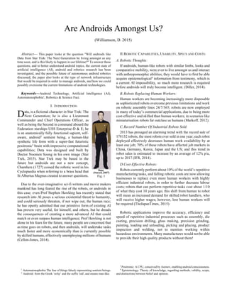 
Abstract— This paper looks at the question "Will androids like
Data from Star Trek: The Next Generation be living amongst us any
time soon, and is this likely to happen in our lifetime?" To answer these
questions, and to better understand android topics, the current state of
artificial intelligence (AI), android and robotics research has been
investigated, and the possible future of autonomous android robotics
discussed; the paper also looks at the type of network infrastructure
that would be required in order to manage androids, and how we could
possibly overcome the current limitations of android technologies.
Keywords—Android Technology, Artificial Intelligence (AI),
Automatonophobia1
, Robotics & Science Fact.
I. INTRODUCTION:
ata, is a fictional character in Star Trek: The
Next Generation; he is also a Lieutenant
Commander and Chief Operations Officer, as
well as being the Second in command aboard the
Federation starships USS Enterprise-D & E; he
is an anatomically fully functional sapient, self-
aware, android2
sentient being, a human-like
synthetic life form with a super-fast futuristic
positronic3
brain with impressive computational
capabilities; Data was designed and built by
Doctor Noonien Soong in his own image (Star
Trek, 2015). Star Trek may be based in the
future but androids are not a new concept,
Chambers (1727) coined the robotic word in his
Cyclopaedia when referring to a brass head that
St Albertus Magnus created to answer questions.
Due to the over-imaginative sci-fi writers and movie makers
mankind has long feared the rise of the robots, or androids in
this case; even Prof Stephen Hawking has recently stated that
research into AI poses a serious existential threat to humanity,
and could seriously threaten, if not wipe out, the human race;
he has openly admitted that our primitive form of existing AI
has proven very useful, for himself, and others, but he dreads
the consequences of creating a more advanced AI that could
match or even surpass human intelligence; Prof Hawking is not
alone in his fears for the future, many people are concerned that
as time goes on robots, and then androids, will undertake tasks
much faster and more economically than is currently possible
by skilled humans, effectively unemploying millions of humans
(Cellon-Jones, 2014).
1
Automatonophobia The fear of things falsely representing sentient beings.
2
Android: from the Greek ‘ανδρ’ and the suffix 'oid', and means man-like.
II.ROBOTIC CAPABILITIES, USABILITY, SPECS AND COSTS:
A.Robotic Thoughts:
If androids, human-like robots with similar limbs, looks and
comparative mobility, were ever to live amongst us and interact
with anthropomorphic abilities, they would have to first be able
acquire epistemological4
information from testimony, which is
a current AI impossibility, so much more research is required
before androids will truly become intelligent. (Diller, 2014).
B.Robots Replacing Human Workers:
Human workers are becoming increasingly more disposable
as sophisticated robots overcome previous limitations and work
on robotic assembly lines 24/7/365; robots are now employed
in many of today’s commercial applications, due to being more
cost-effective and skilled than human workers; in scenarios like
miniaturisation robots far outclass us humans (Markoff, 2012).
C.Record Number Of Industrial Robots Sold:
2013 has presaged an alarming trend with the record sale of
178132 robots, the most robots ever sold in one year; each robot
deployed effectively decreases human work availability by at
least one job; 70% of these robots have affected job markets in
China, Germany, Korea, Japan and the US; and this trend in
robot sales is estimated to increase by an average of 12% p/a,
up to 2017 (IFR, 2014).
D.Cost-Effective Robots:
Robots currently perform about 10% of the world’s repetitive
manufacturing tasks, and falling robotic costs are now allowing
businesses to replace even more human workers with highly
efficient industrial robots, in order to further decrease labour
costs; robots that can perform repetitive tasks cost about 1/10
of what they cost 10 years ago; this shift from human to robot
will mean an increased demand for skilled robot handlers, who
will receive higher wages; however, less human workers will
be required (TheJapanTimes, 2015).
Robotic applications improve the accuracy, efficiency and
speed of repetitive industrial processes such as assembly, die
casting, precision drilling, glass making, precision grinding,
painting, loading and unloading, picking and placing, product
inspection and welding, not to mention working within
hazardous environments. Many manufactures would not be able
to provide their high quality products without them!
3
Positronic: A CPU, conceived by Asimov, enabling android consciousness.
4
Epistemology: Theory of knowledge, regarding methods, validity, scope,
and distinctions between belief and opinion.
(Williamson, D. 2015)
Are Androids Amongst Us?
D
Fig. 1
 