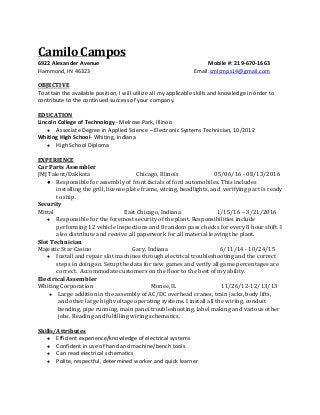  
Camilo Campos 
6922 Alexander Avenue                                         Mobile #: 219­670­1663 
Hammond, IN 46323                            Email:​cmlcmps14@gmail.com  
 
OBJECTIVE 
To attain the available position, I will utilize all my applicable skills and knowledge in order to 
contribute to the continued success of your company. 
 
EDUCATION 
Lincoln College of Technology​ ­ Melrose Park, Illinois   
● Associate Degree in Applied Science – Electronic Systems Technician, 10/2012  
Whiting High School​­ Whiting, Indiana 
● High School Diploma 
 
EXPERIENCE 
Car Parts Assembler 
JMJ Talent/Dakkota​       ​                          Chicago, Illinois                          05/06/16 ­ 08/13/2016 
● Responsible for assembly of front facials of ford automobiles. This includes 
installing the grill, license plate frame, wiring, headlights, and  verifying part is ready 
to ship. 
Security 
Mittal         East Chicago, Indiana                          1/15/16 – 3/21/2016 
● Responsible for the foremost security of the plant. Responsibilities include 
performing 12 vehicle inspections and 8 random pass checks for every 8 hour shift. I 
also distribute and receive all paperwork for all material leaving the plant. 
Slot Technician 
Majestic Star Casino               Gary, Indiana                        6/11/14 ­ 10/24/15 
● Install and repair slot machines through electrical troubleshooting and the correct 
steps in doing so. Setup the data for new games and verify all game percentages are 
correct.  Accommodate customers on the floor to the best of my ability. 
Electrical Assembler 
Whiting Corporation  Monee, IL                         11/26/12­12/13/13 
● Large addition in the assembly of AC/DC overhead cranes, train jacks, body lifts, 
and other large high voltage operating systems. I install all the wiring, conduit 
bending, pipe running, main panel troubleshooting, label making and various other 
jobs. Reading and fulfilling wiring schematics. 
 
Skills/Attributes 
● Efficient experience/knowledge of electrical systems 
● Confident in use of hand and machine/bench tools 
● Can read electrical schematics  
● Polite, respectful, determined worker and quick learner 
 
 
