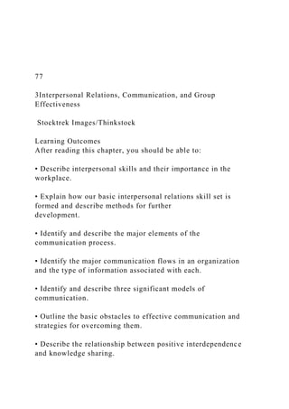 77
3Interpersonal Relations, Communication, and Group
Effectiveness
Stocktrek Images/Thinkstock
Learning Outcomes
After reading this chapter, you should be able to:
• Describe interpersonal skills and their importance in the
workplace.
• Explain how our basic interpersonal relations skill set is
formed and describe methods for further
development.
• Identify and describe the major elements of the
communication process.
• Identify the major communication flows in an organization
and the type of information associated with each.
• Identify and describe three significant models of
communication.
• Outline the basic obstacles to effective communication and
strategies for overcoming them.
• Describe the relationship between positive interdependence
and knowledge sharing.
 