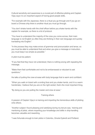 Cultural sensitivity and awareness is a crucial part of effective piloting and Captain
Vijay says it is an important aspect of having good people skills.
“For example with the Japanese, there is a ritual you go through and if you go on-
board a Chinese ship there is another ritual you must go through.
“You don’t shake hands with the chief officer before you shake hands with the
captain for example, so there is a lot of protocol.
“You have to understand the majority of the crew you come across, their main
language is not English so often they are thinking in their own language and quickly
translating into English.”
“In the process they may make errors of grammar and pronunciation and tense, so
you must be able to understand that and when you give a message or instruction,
you must keep it as simple as possible.”
A pilot must be patient.
“If you feel that they have not understood, there is nothing wrong with repeating the
message.
“Make them feel comfortable and not to be embarrassed or reluctant to ask
questions.”
He talks of putting the crew at ease with body language that is warm and confident.
“When you walk on board with a smiling face and you shake hands, and it is a warm
handshake, I believe that you are on the right wicket; that’s the most important thing.
“By doing so you are putting the master and crew at ease.”
Training others
A passion of Captain Vijay’s is training and imparting the tremendous skills of piloting
onto others.
“Another subject I found pleasing and satisfying during my tenure was, ‘training and
mentoring of pilots, where imparting your knowledge and skills in ship-handling
becomes valuable and rewarding.
“I was fortunate enough to train pilots in Colombo, Groote Eylandt and Portland.
 