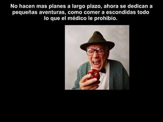 No hacen mas planes a largo plazo, ahora se dedican a pequeñas aventuras, como comer a escondidas todo  lo que el médico le prohibio.  